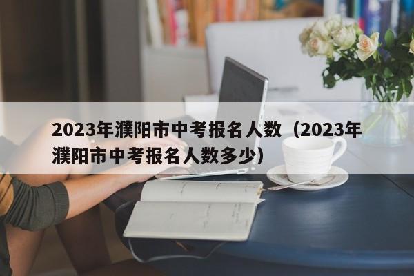 2023年濮阳市中考报名人数（2023年濮阳市中考报名人数多少）