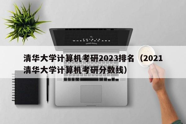 清华大学计算机考研2023排名（2021清华大学计算机考研分数线）