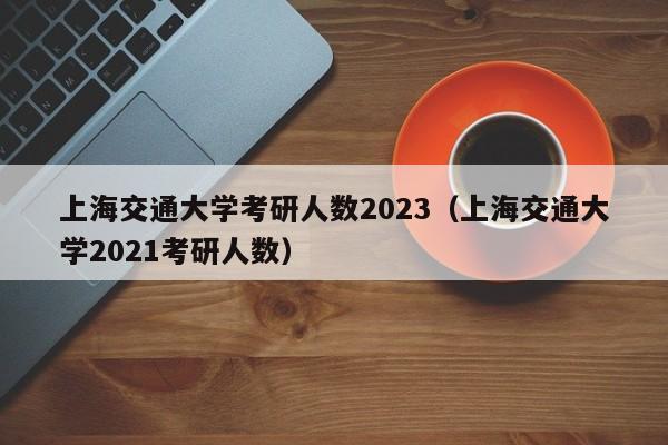 上海交通大学考研人数2023（上海交通大学2021考研人数）