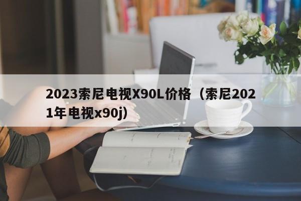 2023索尼电视X90L价格（索尼2021年电视x90j）