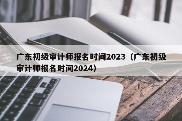 广东初级审计师报名时间2023（广东初级审计师报名时间2024）